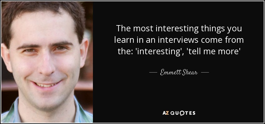 The most interesting things you learn in an interviews come from the: 'interesting', 'tell me more' - Emmett Shear