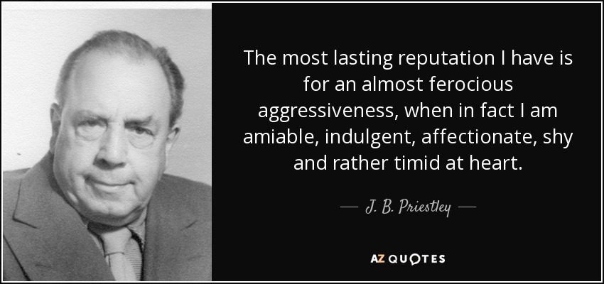 The most lasting reputation I have is for an almost ferocious aggressiveness, when in fact I am amiable, indulgent, affectionate, shy and rather timid at heart. - J. B. Priestley