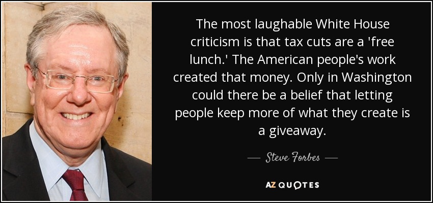 The most laughable White House criticism is that tax cuts are a 'free lunch.' The American people's work created that money. Only in Washington could there be a belief that letting people keep more of what they create is a giveaway. - Steve Forbes