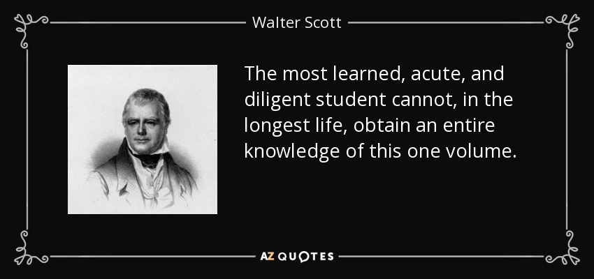 The most learned, acute, and diligent student cannot, in the longest life, obtain an entire knowledge of this one volume. - Walter Scott