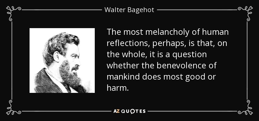 The most melancholy of human reflections, perhaps, is that, on the whole, it is a question whether the benevolence of mankind does most good or harm. - Walter Bagehot