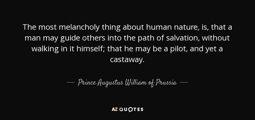 The most melancholy thing about human nature, is, that a man may guide others into the path of salvation, without walking in it himself; that he may be a pilot, and yet a castaway. - Prince Augustus William of Prussia