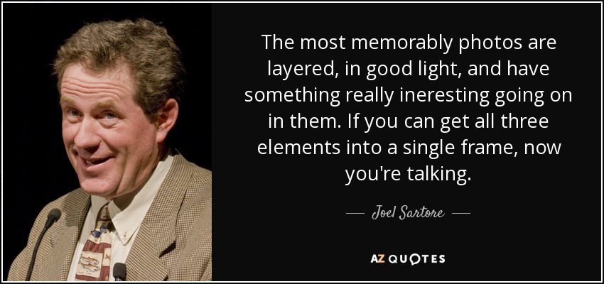 The most memorably photos are layered, in good light, and have something really ineresting going on in them. If you can get all three elements into a single frame, now you're talking. - Joel Sartore