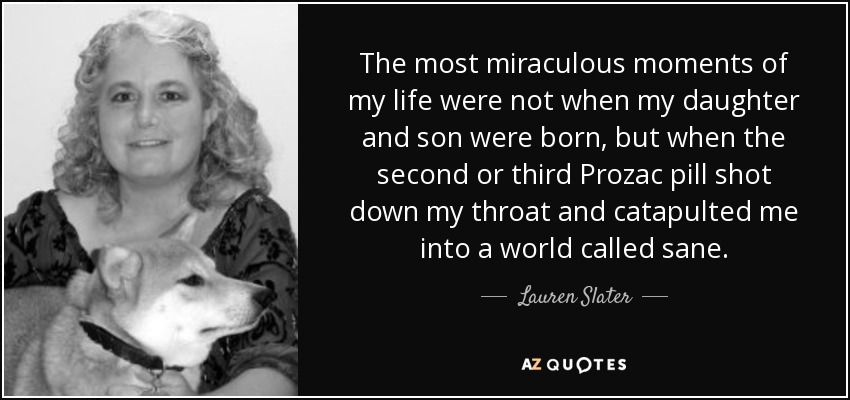 The most miraculous moments of my life were not when my daughter and son were born, but when the second or third Prozac pill shot down my throat and catapulted me into a world called sane. - Lauren Slater