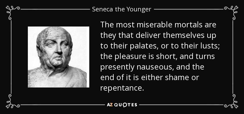 The most miserable mortals are they that deliver themselves up to their palates, or to their lusts; the pleasure is short, and turns presently nauseous, and the end of it is either shame or repentance. - Seneca the Younger
