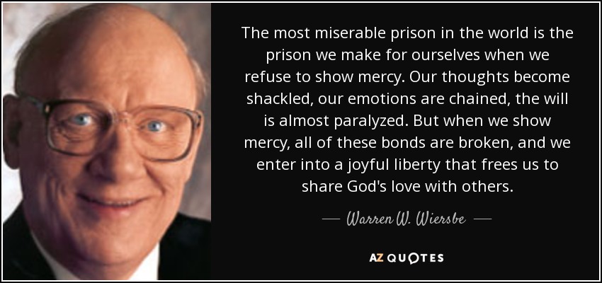 The most miserable prison in the world is the prison we make for ourselves when we refuse to show mercy. Our thoughts become shackled, our emotions are chained, the will is almost paralyzed. But when we show mercy, all of these bonds are broken, and we enter into a joyful liberty that frees us to share God's love with others. - Warren W. Wiersbe