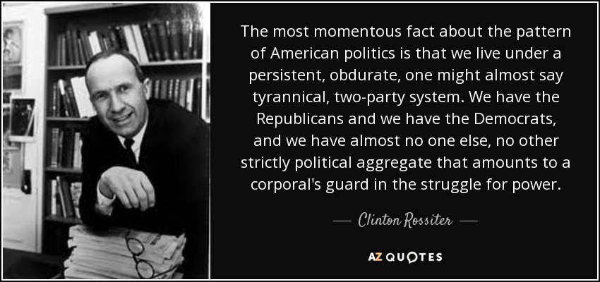 The most momentous fact about the pattern of American politics is that we live under a persistent, obdurate, one might almost say tyrannical, two-party system. We have the Republicans and we have the Democrats, and we have almost no one else, no other strictly political aggregate that amounts to a corporal's guard in the struggle for power. - Clinton Rossiter