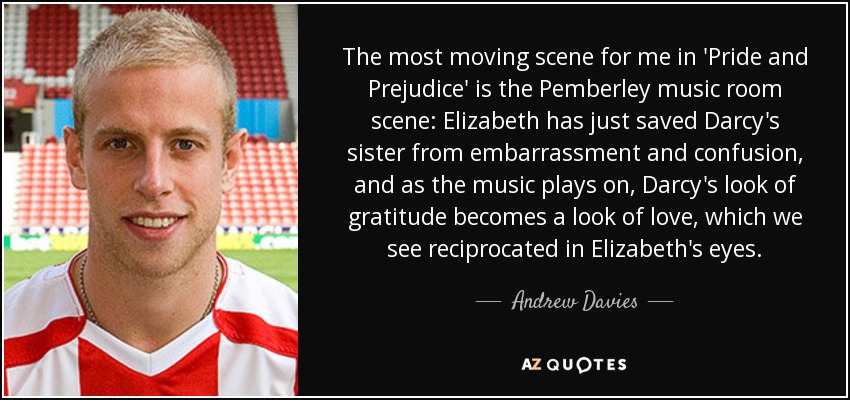 The most moving scene for me in 'Pride and Prejudice' is the Pemberley music room scene: Elizabeth has just saved Darcy's sister from embarrassment and confusion, and as the music plays on, Darcy's look of gratitude becomes a look of love, which we see reciprocated in Elizabeth's eyes. - Andrew Davies