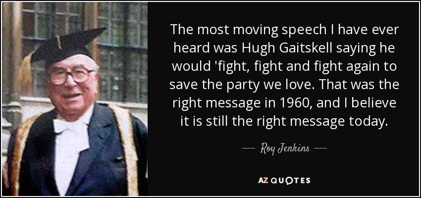 The most moving speech I have ever heard was Hugh Gaitskell saying he would 'fight, fight and fight again to save the party we love. That was the right message in 1960, and I believe it is still the right message today. - Roy Jenkins