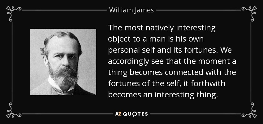 The most natively interesting object to a man is his own personal self and its fortunes. We accordingly see that the moment a thing becomes connected with the fortunes of the self, it forthwith becomes an interesting thing. - William James