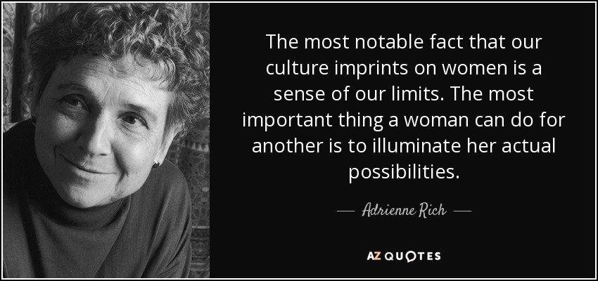 The most notable fact that our culture imprints on women is a sense of our limits. The most important thing a woman can do for another is to illuminate her actual possibilities. - Adrienne Rich