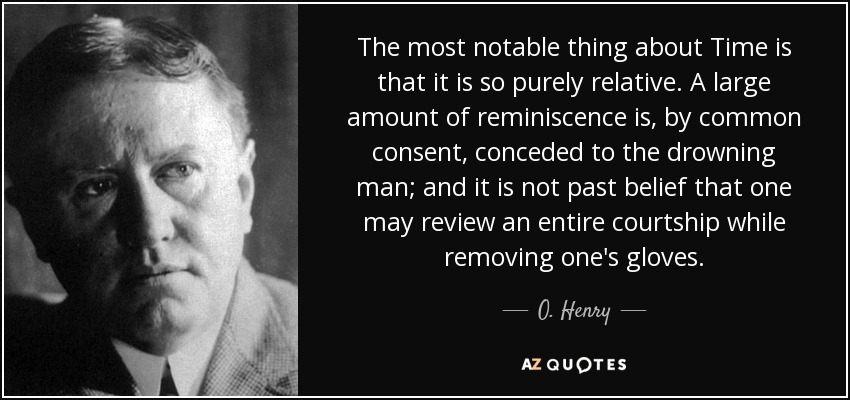 The most notable thing about Time is that it is so purely relative. A large amount of reminiscence is, by common consent, conceded to the drowning man; and it is not past belief that one may review an entire courtship while removing one's gloves. - O. Henry