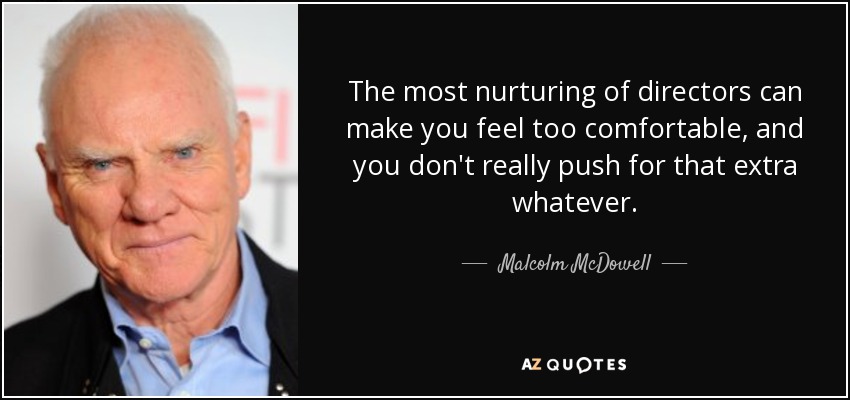 The most nurturing of directors can make you feel too comfortable, and you don't really push for that extra whatever. - Malcolm McDowell