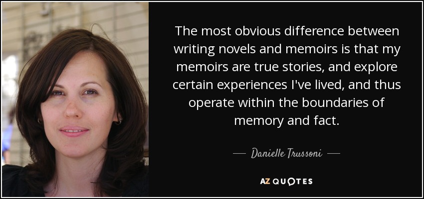 The most obvious difference between writing novels and memoirs is that my memoirs are true stories, and explore certain experiences I've lived, and thus operate within the boundaries of memory and fact. - Danielle Trussoni