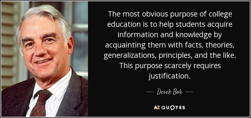 The most obvious purpose of college education is to help students acquire information and knowledge by acquainting them with facts, theories, generalizations, principles, and the like. This purpose scarcely requires justification. - Derek Bok