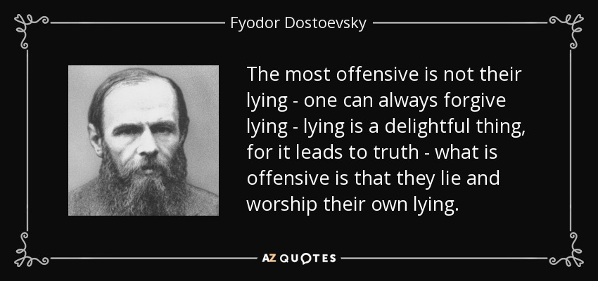 The most offensive is not their lying - one can always forgive lying - lying is a delightful thing, for it leads to truth - what is offensive is that they lie and worship their own lying. - Fyodor Dostoevsky