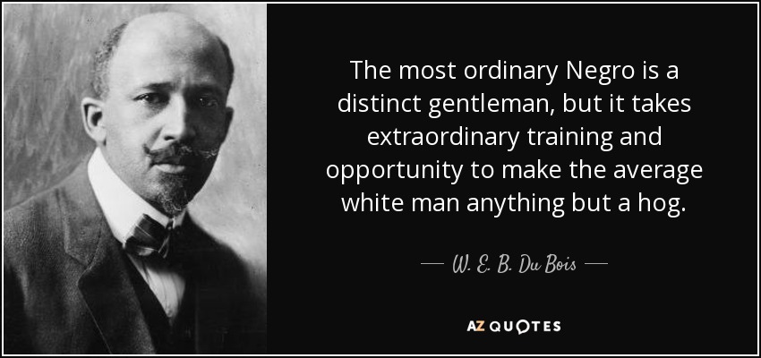 The most ordinary Negro is a distinct gentleman, but it takes extraordinary training and opportunity to make the average white man anything but a hog. - W. E. B. Du Bois