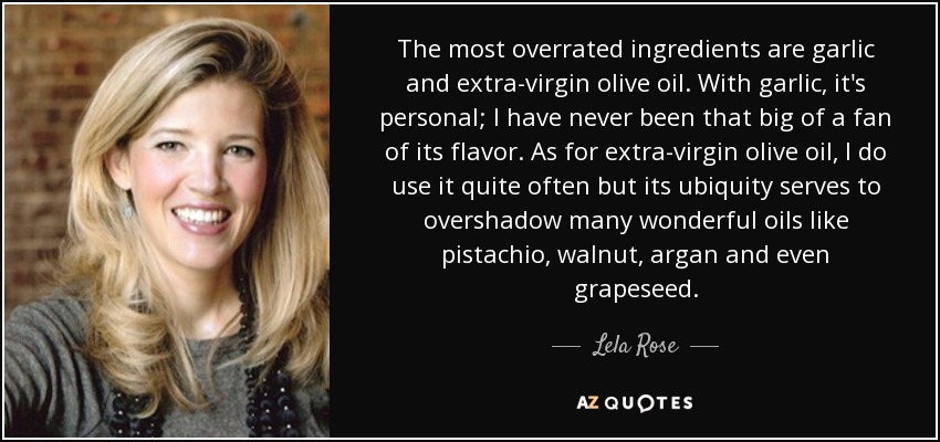 The most overrated ingredients are garlic and extra-virgin olive oil. With garlic, it's personal; I have never been that big of a fan of its flavor. As for extra-virgin olive oil, I do use it quite often but its ubiquity serves to overshadow many wonderful oils like pistachio, walnut, argan and even grapeseed. - Lela Rose