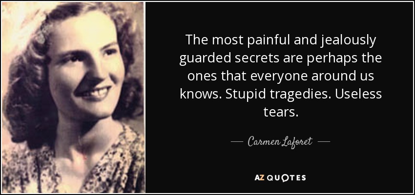 The most painful and jealously guarded secrets are perhaps the ones that everyone around us knows. Stupid tragedies. Useless tears. - Carmen Laforet
