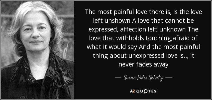 The most painful love there is, is the love left unshown A love that cannot be expressed, affection left unknown The love that withholds touching,afraid of what it would say And the most painful thing about unexpressed love is.., it never fades away - Susan Polis Schutz