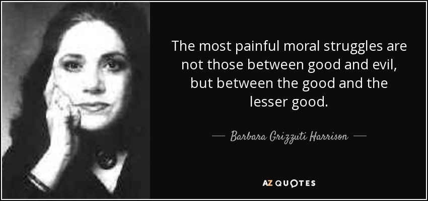 The most painful moral struggles are not those between good and evil, but between the good and the lesser good. - Barbara Grizzuti Harrison