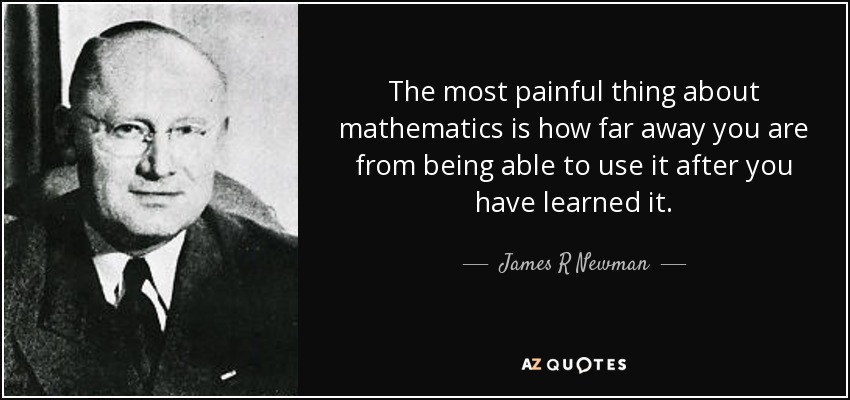 The most painful thing about mathematics is how far away you are from being able to use it after you have learned it. - James R Newman
