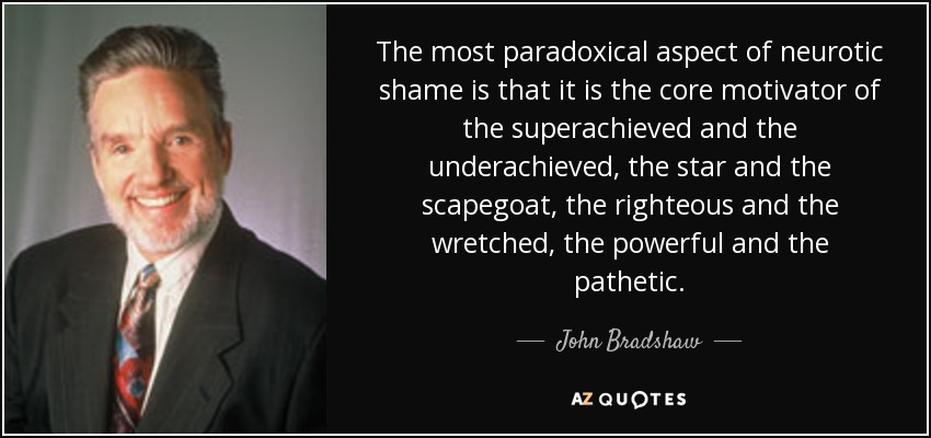 The most paradoxical aspect of neurotic shame is that it is the core motivator of the superachieved and the underachieved, the star and the scapegoat, the righteous and the wretched, the powerful and the pathetic. - John Bradshaw