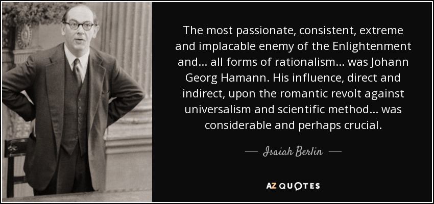 The most passionate, consistent, extreme and implacable enemy of the Enlightenment and ... all forms of rationalism ... was Johann Georg Hamann. His influence, direct and indirect, upon the romantic revolt against universalism and scientific method ... was considerable and perhaps crucial. - Isaiah Berlin