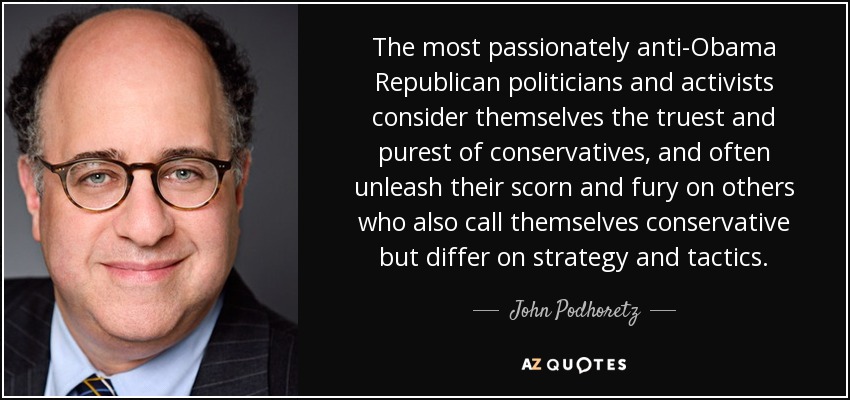The most passionately anti-Obama Republican politicians and activists consider themselves the truest and purest of conservatives, and often unleash their scorn and fury on others who also call themselves conservative but differ on strategy and tactics. - John Podhoretz