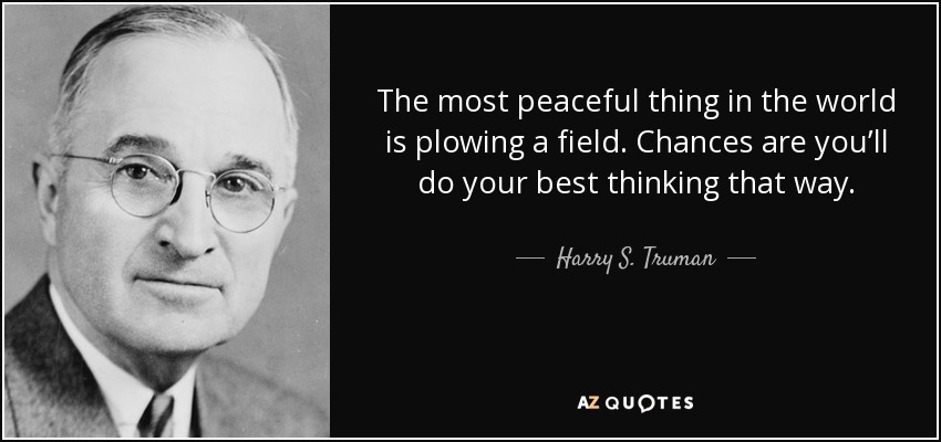 The most peaceful thing in the world is plowing a field. Chances are you’ll do your best thinking that way. - Harry S. Truman