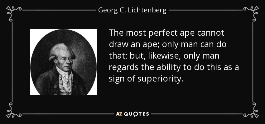 The most perfect ape cannot draw an ape; only man can do that; but, likewise, only man regards the ability to do this as a sign of superiority. - Georg C. Lichtenberg