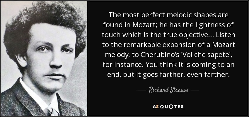 The most perfect melodic shapes are found in Mozart; he has the lightness of touch which is the true objective ... Listen to the remarkable expansion of a Mozart melody, to Cherubino's 'Voi che sapete', for instance. You think it is coming to an end, but it goes farther, even farther. - Richard Strauss