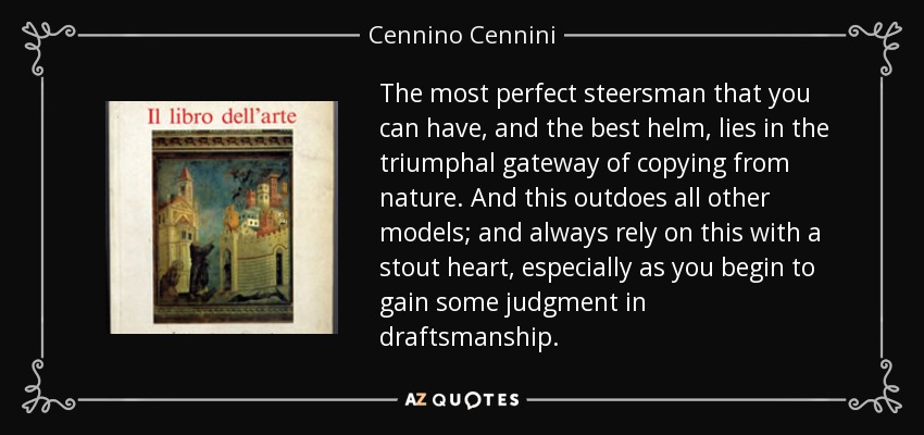 The most perfect steersman that you can have, and the best helm, lies in the triumphal gateway of copying from nature. And this outdoes all other models; and always rely on this with a stout heart, especially as you begin to gain some judgment in draftsmanship. - Cennino Cennini