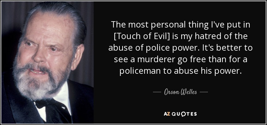 The most personal thing I've put in [Touch of Evil] is my hatred of the abuse of police power. It's better to see a murderer go free than for a policeman to abuse his power. - Orson Welles