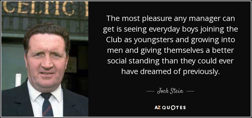 The most pleasure any manager can get is seeing everyday boys joining the Club as youngsters and growing into men and giving themselves a better social standing than they could ever have dreamed of previously. - Jock Stein