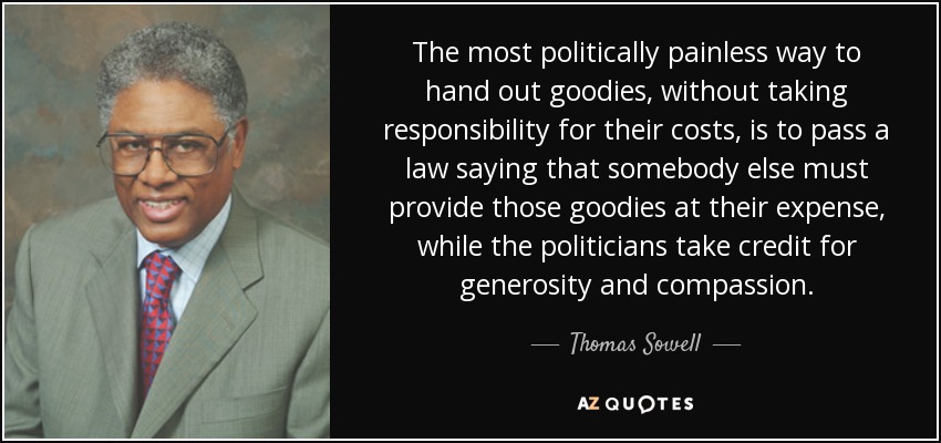 The most politically painless way to hand out goodies, without taking responsibility for their costs, is to pass a law saying that somebody else must provide those goodies at their expense, while the politicians take credit for generosity and compassion. - Thomas Sowell