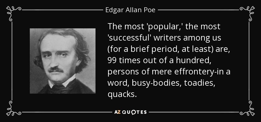 The most 'popular,' the most 'successful' writers among us (for a brief period, at least) are, 99 times out of a hundred, persons of mere effrontery-in a word, busy-bodies, toadies, quacks. - Edgar Allan Poe