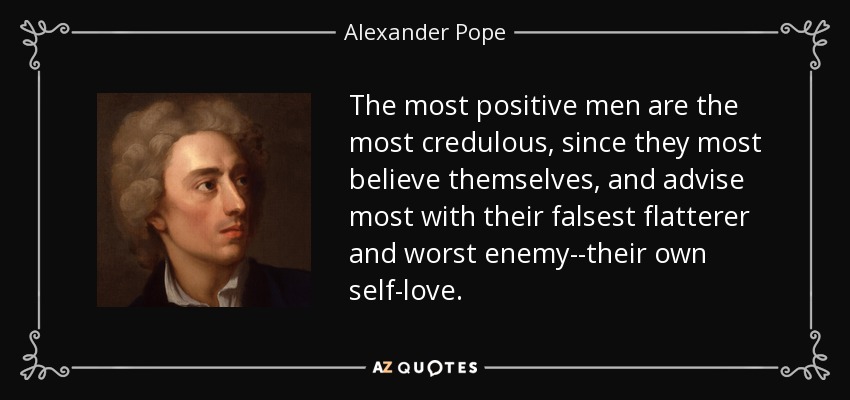 The most positive men are the most credulous, since they most believe themselves, and advise most with their falsest flatterer and worst enemy--their own self-love. - Alexander Pope
