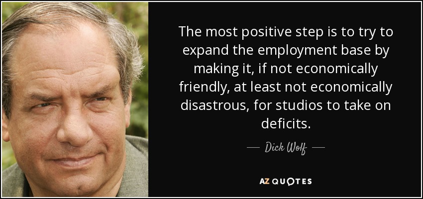 The most positive step is to try to expand the employment base by making it, if not economically friendly, at least not economically disastrous, for studios to take on deficits. - Dick Wolf