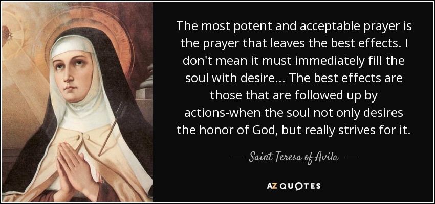 The most potent and acceptable prayer is the prayer that leaves the best effects. I don't mean it must immediately fill the soul with desire . . . The best effects are those that are followed up by actions-when the soul not only desires the honor of God, but really strives for it. - Teresa of Avila