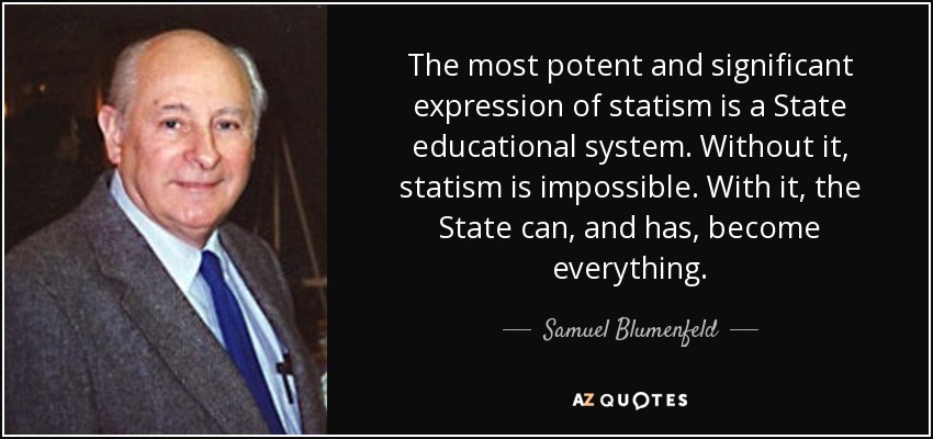 The most potent and significant expression of statism is a State educational system. Without it, statism is impossible. With it, the State can, and has, become everything. - Samuel Blumenfeld