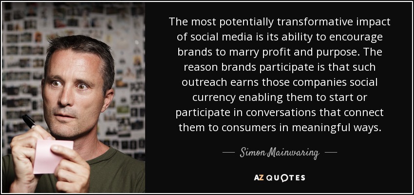 The most potentially transformative impact of social media is its ability to encourage brands to marry profit and purpose. The reason brands participate is that such outreach earns those companies social currency enabling them to start or participate in conversations that connect them to consumers in meaningful ways. - Simon Mainwaring