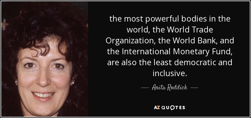 the most powerful bodies in the world, the World Trade Organization, the World Bank, and the International Monetary Fund, are also the least democratic and inclusive. - Anita Roddick