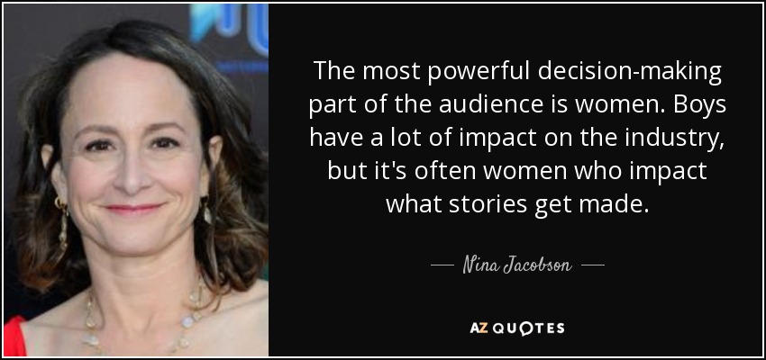 The most powerful decision-making part of the audience is women. Boys have a lot of impact on the industry, but it's often women who impact what stories get made. - Nina Jacobson