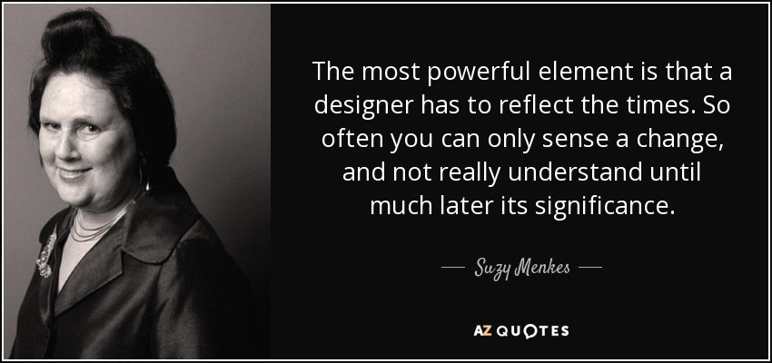 The most powerful element is that a designer has to reflect the times. So often you can only sense a change, and not really understand until much later its significance. - Suzy Menkes