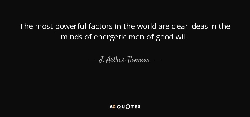 The most powerful factors in the world are clear ideas in the minds of energetic men of good will. - J. Arthur Thomson
