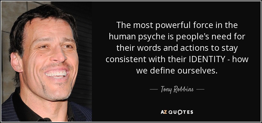 The most powerful force in the human psyche is people's need for their words and actions to stay consistent with their IDENTITY - how we define ourselves. - Tony Robbins