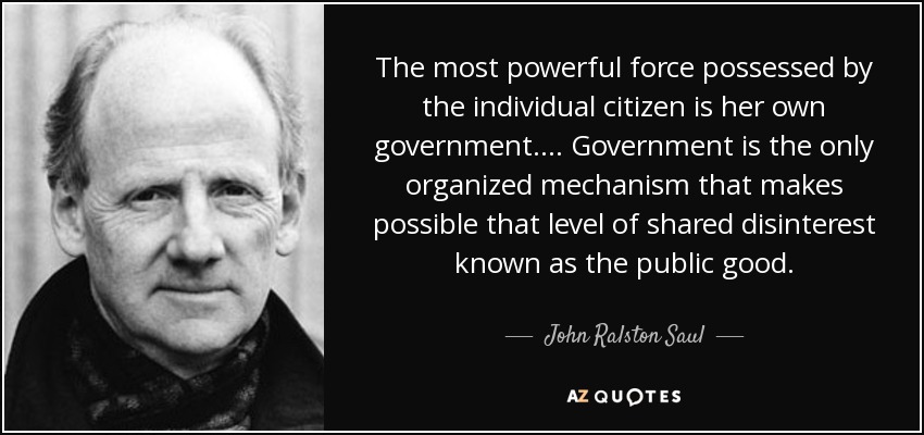 The most powerful force possessed by the individual citizen is her own government. ... Government is the only organized mechanism that makes possible that level of shared disinterest known as the public good. - John Ralston Saul