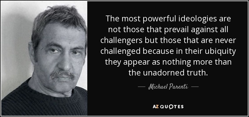 The most powerful ideologies are not those that prevail against all challengers but those that are never challenged because in their ubiquity they appear as nothing more than the unadorned truth. - Michael Parenti