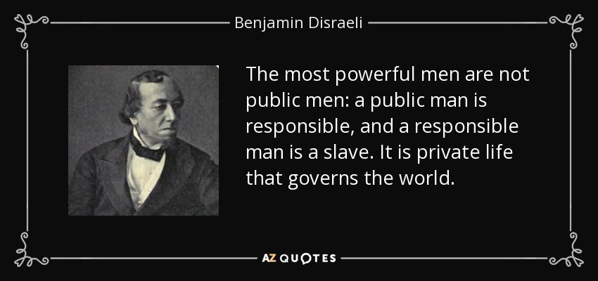 The most powerful men are not public men: a public man is responsible, and a responsible man is a slave. It is private life that governs the world. - Benjamin Disraeli